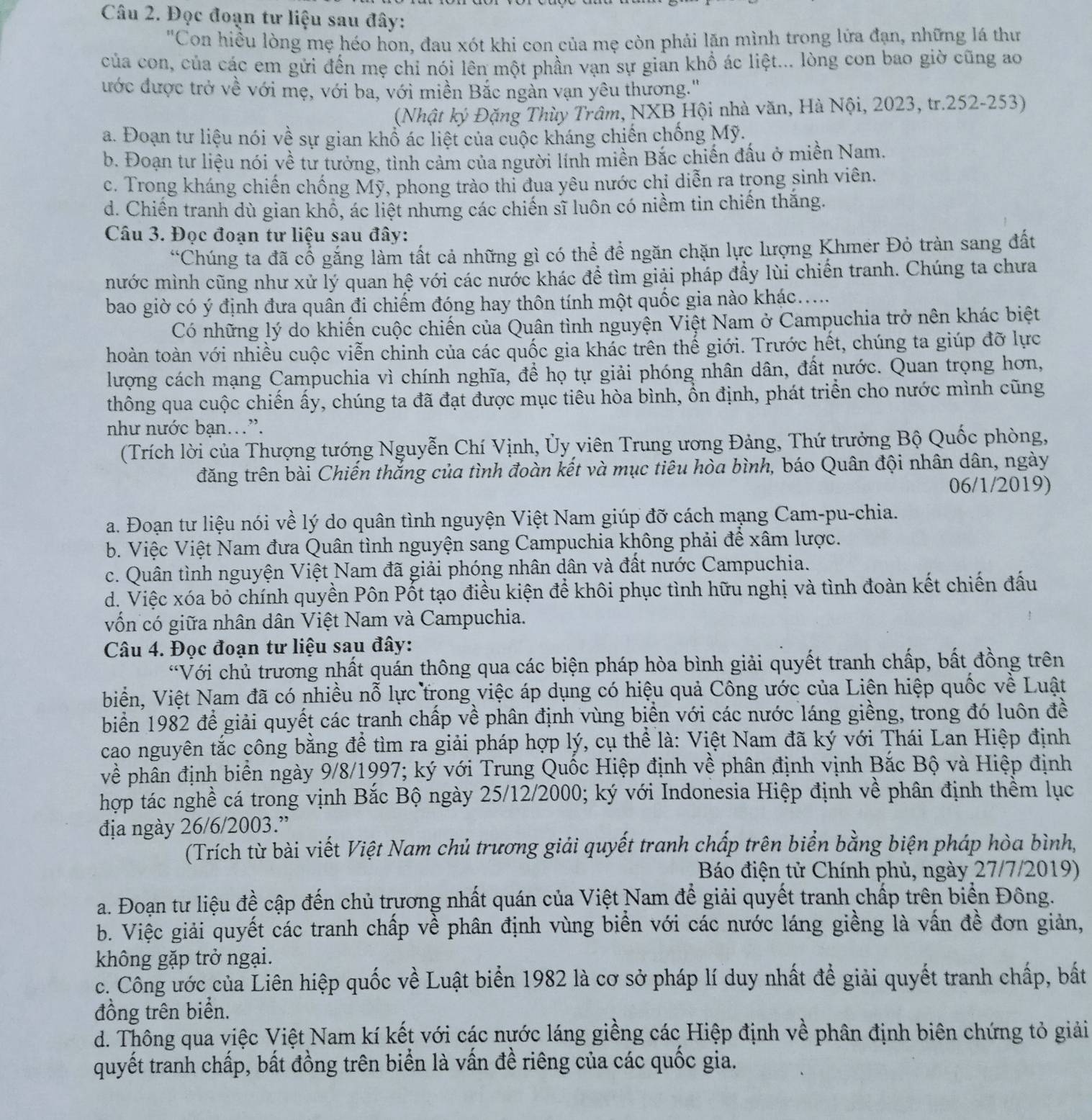 Đọc đoạn tư liệu sau đây:
"Con hiều lòng mẹ héo hon, đau xót khi con của mẹ còn phải lăn mình trong lứa đạn, những lá thư
của con, của các em gửi đến mẹ chỉ nói lên một phần vạn sự gian khổ ác liệt... lòng con bao giờ cũng ao
ước được trở về với mẹ, với ba, với miền Bắc ngàn vạn yêu thương.'
(Nhật ký Đặng Thùy Trâm, NXB Hội nhà văn, Hà Nội, 2023, tr.252-253)
a. Đoạn tư liệu nói về sự gian khổ ác liệt của cuộc kháng chiến chống Mỹ.
b. Đoạn tư liệu nói về tư tưởng, tình cảm của người lính miền Bắc chiến đấu ở miền Nam.
c. Trong kháng chiến chống Mỹ, phong trào thi đua yêu nước chỉ diễn ra trong sinh viên.
d. Chiến tranh dù gian khổ, ác liệt nhưng các chiến sĩ luôn có niềm tin chiến thắng.
Câu 3. Đọc đoạn tư liệu sau đây:
*Chúng ta đã cổ gắng làm tất cả những gì có thể để ngăn chặn lực lượng Khmer Đỏ tràn sang đất
mước mình cũng như xử lý quan hệ với các nước khác để tìm giải pháp đầy lùi chiến tranh. Chúng ta chưa
bao giờ có ý định đưa quân đi chiếm đóng hay thôn tính một quốc gia nào khác.
Có những lý do khiến cuộc chiến của Quân tình nguyện Việt Nam ở Campuchia trở nên khác biệt
hoàn toàn với nhiều cuộc viễn chinh của các quốc gia khác trên thế giới. Trước hết, chúng ta giúp đỡ lực
lượng cách mạng Campuchia vì chính nghĩa, để họ tự giải phóng nhân dân, đất nước. Quan trọng hơn,
thông qua cuộc chiến ấy, chúng ta đã đạt được mục tiêu hòa bình, ổn định, phát triển cho nước mình cũng
như nước bạn.”.
(Trích lời của Thượng tướng Nguyễn Chí Vịnh, Ủy viên Trung ương Đảng, Thứ trưởng Bộ Quốc phòng,
đăng trên bài Chiến thắng của tình đoàn kết và mục tiêu hòa bình, báo Quân đội nhân dân, ngày
06/1/2019)
a. Đoạn tư liệu nói về lý do quân tình nguyện Việt Nam giúp đỡ cách mạng Cam-pu-chia.
b. Việc Việt Nam đưa Quân tình nguyện sang Campuchia không phải để xâm lược.
c. Quân tình nguyện Việt Nam đã giải phóng nhân dân và đất nước Campuchia.
d. Việc xóa bỏ chính quyền Pôn Pốt tạo điều kiện để khôi phục tình hữu nghị và tình đoàn kết chiến đấu
vốn có giữa nhân dân Việt Nam và Campuchia.
Câu 4. Đọc đoạn tư liệu sau đây:
*Với chủ trương nhất quán thông qua các biện pháp hòa bình giải quyết tranh chấp, bất đồng trên
biển, Việt Nam đã có nhiều nỗ lực trong việc áp dụng có hiệu quả Công ước của Liên hiệp quốc về Luật
biển 1982 để giải quyết các tranh chấp về phân định vùng biển với các nước láng giềng, trong đó luôn đề
cao nguyên tắc công bằng để tìm ra giải pháp hợp lý, cụ thể là: Việt Nam đã ký với Thái Lan Hiệp định
về phân định biển ngày 9/8/1997; ký với Trung Quốc Hiệp định về phân định vịnh Bắc Bộ và Hiệp định
hợp tác nghề cá trong vịnh Bắc Bộ ngày 25/12/2000; ký với Indonesia Hiệp định về phân định thềm lục
địa ngày 26/6/2003.”
(Trích từ bài viết Việt Nam chủ trương giải quyết tranh chấp trên biển bằng biện pháp hòa bình,
Báo điện tử Chính phủ, ngày 27/7/2019)
a. Đoạn tư liệu đề cập đến chủ trương nhất quán của Việt Nam để giải quyết tranh chấp trên biển Đông.
b. Việc giải quyết các tranh chấp về phân định vùng biển với các nước láng giềng là vấn đề đơn giản,
không gặp trở ngại.
c. Công ước của Liên hiệp quốc về Luật biển 1982 là cơ sở pháp lí duy nhất để giải quyết tranh chấp, bất
đồng trên biển.
d. Thông qua việc Việt Nam kí kết với các nước láng giềng các Hiệp định về phân định biên chứng tỏ giải
quyết tranh chấp, bất đồng trên biển là vấn đề riêng của các quốc gia.