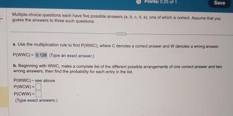 Points: 0.25 of 1 Save 
Multiple-choice questions each have five possible answers (a,b,c,d,e) , one of which is correct. Assume that you 
quess the answers to three such questions. 
a. Use the multiplication rule to find P(WWC) where C denotes a correct answer and W denotes a wrong answer.
P(WWC)=0.128 (Type an exact answer.) 
b. Beginning with WWC, make a complete list of the different possible arrangements of one correct answer and two 
wrong answers, then find the probability for each entry in the list.
P( WWC) - see above
P(wcw)=□
P(CWW)=□
(Type exact answers.)