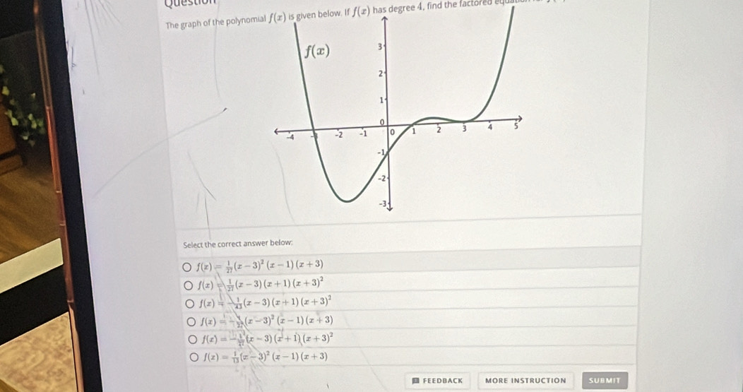 Question
The graph of the polynomf f(x) has degree 4, find the factored e
Select the correct answer below:
f(x)= 1/27 (x-3)^2(x-1)(x+3)
f(x)= 1/27 (x-3)(x+1)(x+3)^2
f(x)=- 1/43 (x-3)(x+1)(x+3)^2
f(x)=- 1/2 (x-3)^2(x-1)(x+3)
f(x)=- 1/x^2 (x-3)(x+1)(x+3)^2
f(x)= 1/13 (x-3)^2(x-1)(x+3)
FEEDBACK MORE INSTRUCTION SUBMIT