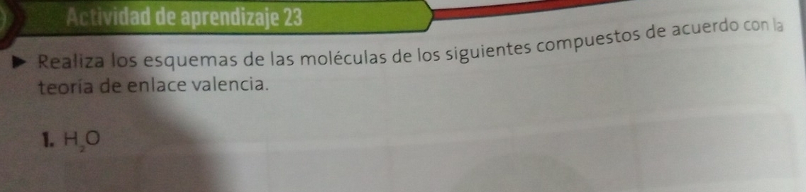 Actividad de aprendizaje 23 
Realiza los esquemas de las moléculas de los siguientes compuestos de acuerdo con la 
teoría de enlace valencia. 
1. H_2O