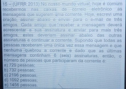 15 - (UFRR 2013) No nosso mundo virtual, hoje é comum
recebermos nas caixas de correio eletrônico as
mensagens que sugerem uma corrente. Hoje, escrevi uma
aração, assinei abaixo e enviei para o e-mail de três
amigos. Cada amigo queíreceber a mensagem deverá
acrescentar a sua assinatura e enviar para mais três
amigos, estes deveriam assinar abaixo das outras
assinaturas e continuar a corrente. Supondo que todas as
pessoas receberam uma única vez essa mensagem e que
nenhuma quebrou a corrente e dado que as últimas
mensagens continham 6 (seis) assinaturas, então, o
número de pessoas que participaram da corrente é:
a) 729 pessoas;
b) 732 pessoas;
c) 2196 pessoas;
d) 1092 pessoas;
e) 1456 pessoas.