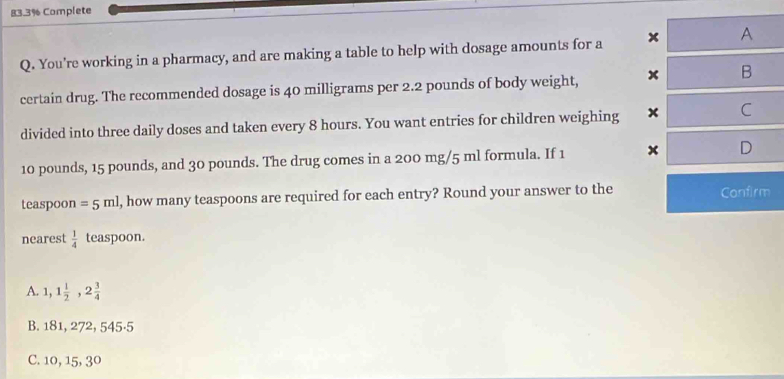 83.3% Complete
Q. You’re working in a pharmacy, and are making a table to help with dosage amounts for a x
A
certain drug. The recommended dosage is 40 milligrams per 2.2 pounds of body weight, x
B
divided into three daily doses and taken every 8 hours. You want entries for children weighing x
C
x
10 pounds, 15 pounds, and 30 pounds. The drug comes in a 200 mg/5 ml formula. If 1 D
teaspoon =5ml , how many teaspoons are required for each entry? Round your answer to the Confirm
nearest  1/4  teaspoon.
A. 1,1 1/2 , 2 3/4 
B. 181, 272, 545·5
C. 10, 15, 30