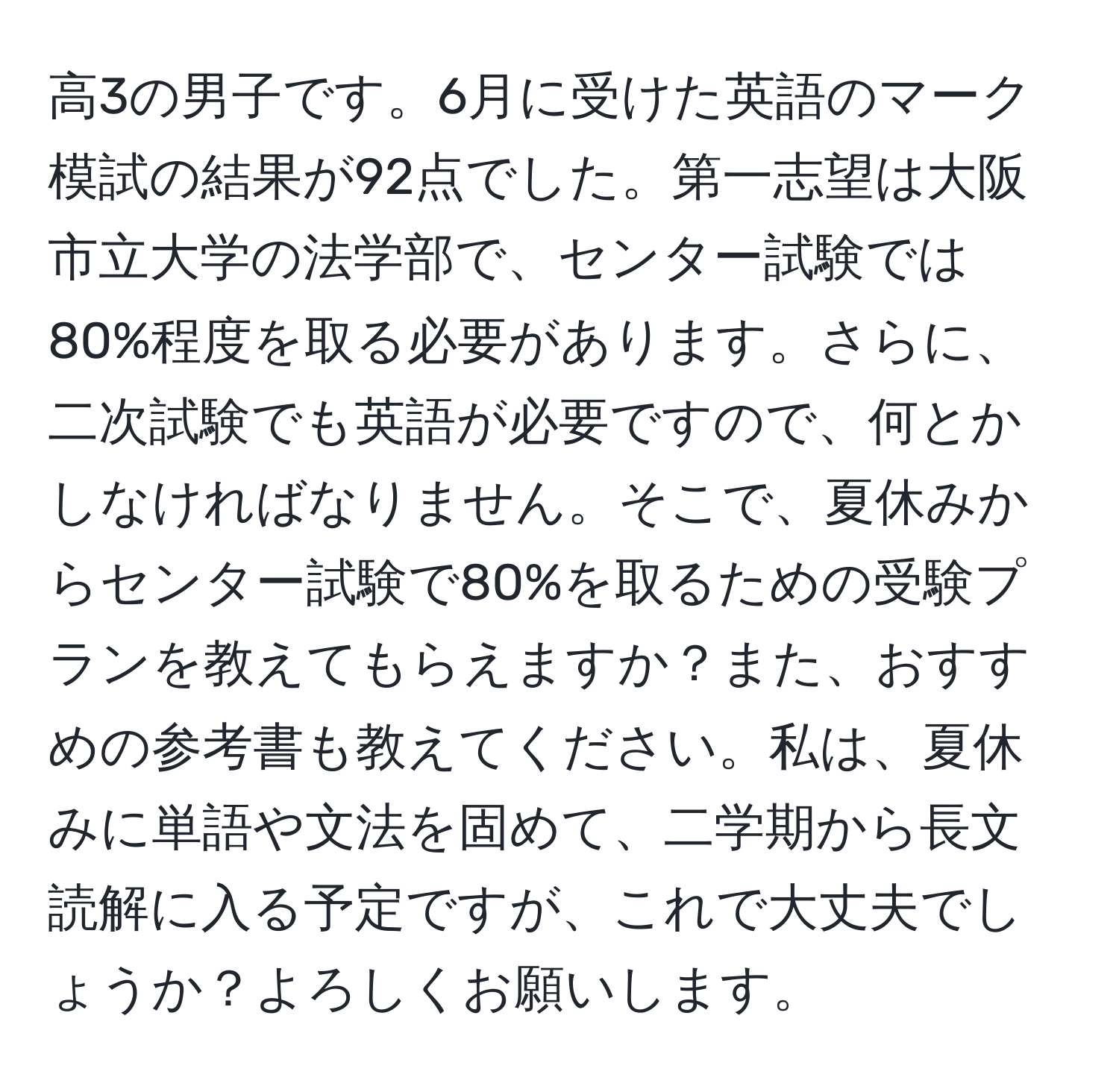 高3の男子です。6月に受けた英語のマーク模試の結果が92点でした。第一志望は大阪市立大学の法学部で、センター試験では80%程度を取る必要があります。さらに、二次試験でも英語が必要ですので、何とかしなければなりません。そこで、夏休みからセンター試験で80%を取るための受験プランを教えてもらえますか？また、おすすめの参考書も教えてください。私は、夏休みに単語や文法を固めて、二学期から長文読解に入る予定ですが、これで大丈夫でしょうか？よろしくお願いします。