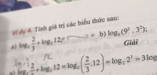 Vị dụ 4. Tính giá trị các biểu thức sau: 
b) log _3(9^2.3^2); 
a) log _2 2/3 +log _212;^circ  
Giải 
a) log, =+ log, 12 = log; (÷.12) = log, 2³ = 3log