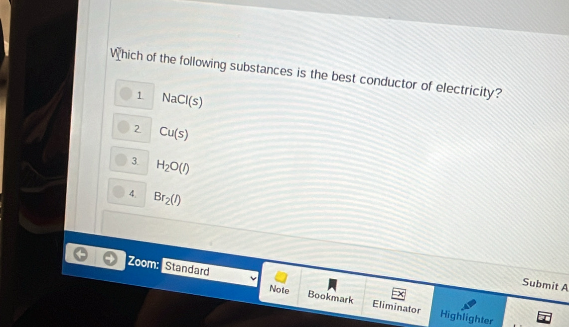 Which of the following substances is the best conductor of electricity?
1 NaCl(s)
2 Cu(s)
3. H_2O(l)
4. Br_2(l)
Zoom: Standard
Submit A
Note
Bookmark Eliminator Highlighter