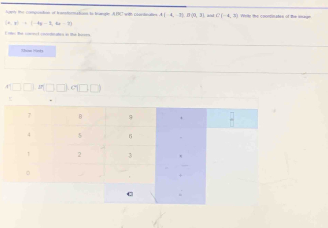 Apply the composition of transformations to triangle ABC with coordinates A(-4,-2), B(0,3) , and C(-4,3) Write the coordinates of the image.
(x,y)to (-4y-2,4x-2)
Enter the correct coordinates in the boxes 
Show Hints
A'(□ □ ). B'(□ ,□ ). C'(□ ,□ )
e