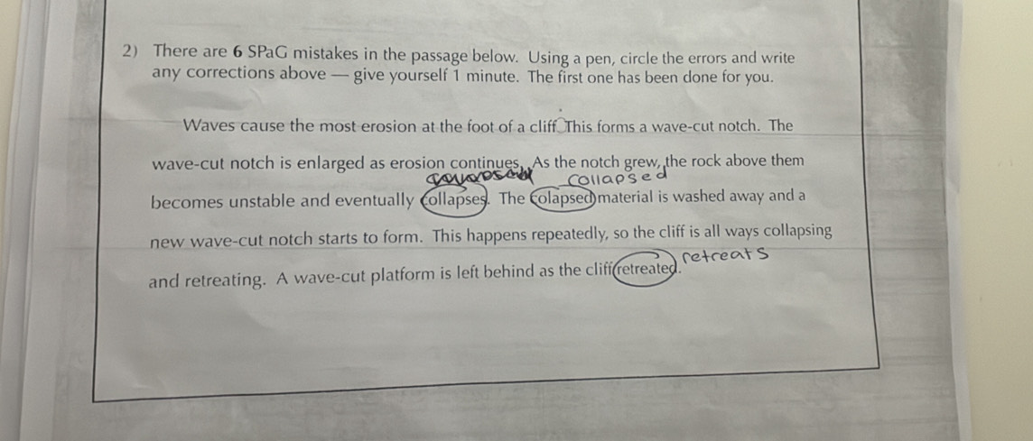 There are 6 SPaG mistakes in the passage below. Using a pen, circle the errors and write 
any corrections above — give yourself 1 minute. The first one has been done for you. 
Waves cause the most erosion at the foot of a cliff This forms a wave-cut notch. The 
wave-cut notch is enlarged as erosion continues. As the notch grew, the rock above them 
becomes unstable and eventually collapses. The colapsed material is washed away and a 
new wave-cut notch starts to form. This happens repeatedly, so the cliff is all ways collapsing 
retre 
and retreating. A wave-cut platform is left behind as the cliff retreated.