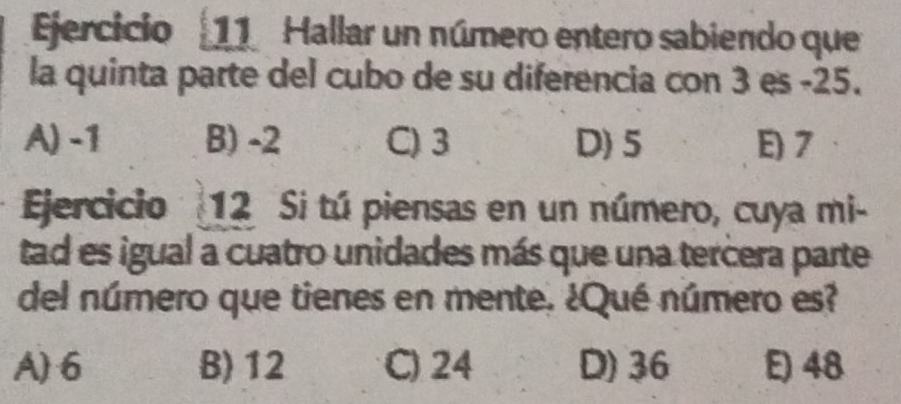 Hallar un número entero sabiendo que
la quinta parte del cubo de su diferencia con 3 es -25.
A) -1 B) -2 C) 3 D) 5 E) 7
Ejercicio 12 Si tú piensas en un número, cuya mi-
tad es igual a cuatro unidades más que una tercera parte
del número que tienes en mente. ¿Qué número es?
A) 6 B) 12 C) 24 D) 36 E) 48