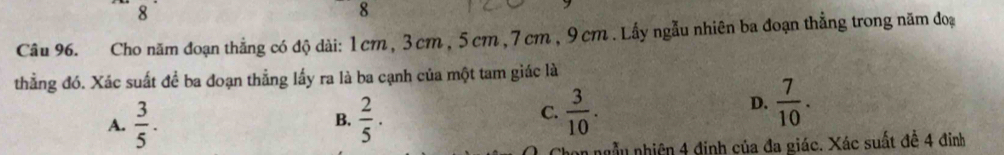 8
8
Câu 96. Cho năm đoạn thẳng có độ dài: 1cm , 3 cm , 5cm , 7 cm , 9 cm. Lấy ngẫu nhiên ba đoạn thẳng trong năm đoạ
thẳng đó. Xác suất để ba đoạn thẳng lấy ra là ba cạnh của một tam giác là
A.  3/5 .  2/5 ·
D.
B.
C.  3/10 .  7/10 . 
an ngẫu nhiên 4 đinh của đa giác. Xác suất đề 4 đinh