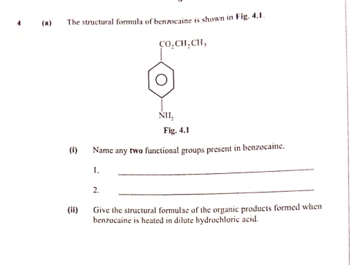 4 (a) The structural formula of benzocaine is shown in Fig. 4.1.
beginarrayr co,cu,cn, oendarray
NII_2
Fig. 4.1 
(i) Name any two functional groups present in benzocaine. 
1. 
_ 
2. 
_ 
(ii) Give the structural formulae of the organic products formed when 
benzocaine is heated in dilute hydrochloric acid.