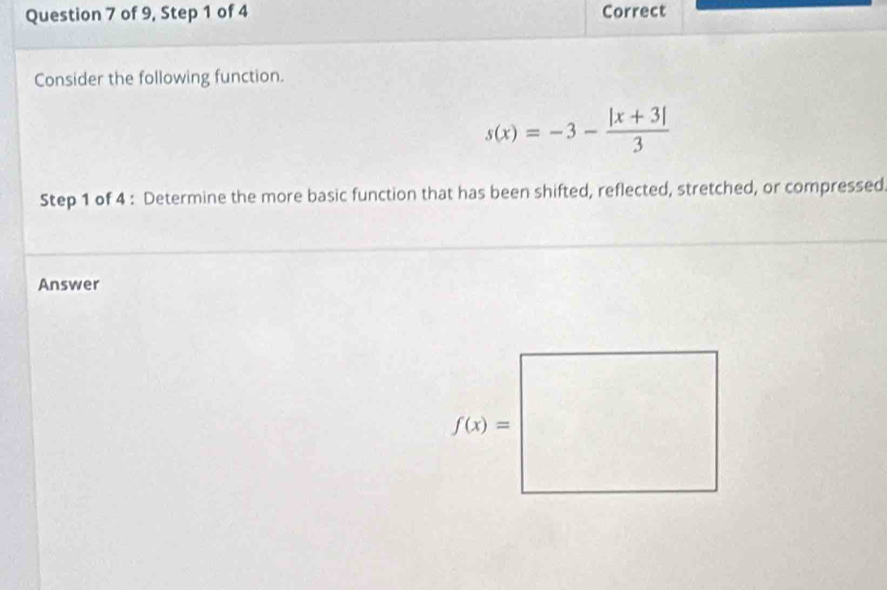 of 9, Step 1 of 4 Correct
Consider the following function.
s(x)=-3- (|x+3|)/3 
Step 1 of 4 : Determine the more basic function that has been shifted, reflected, stretched, or compressed
Answer