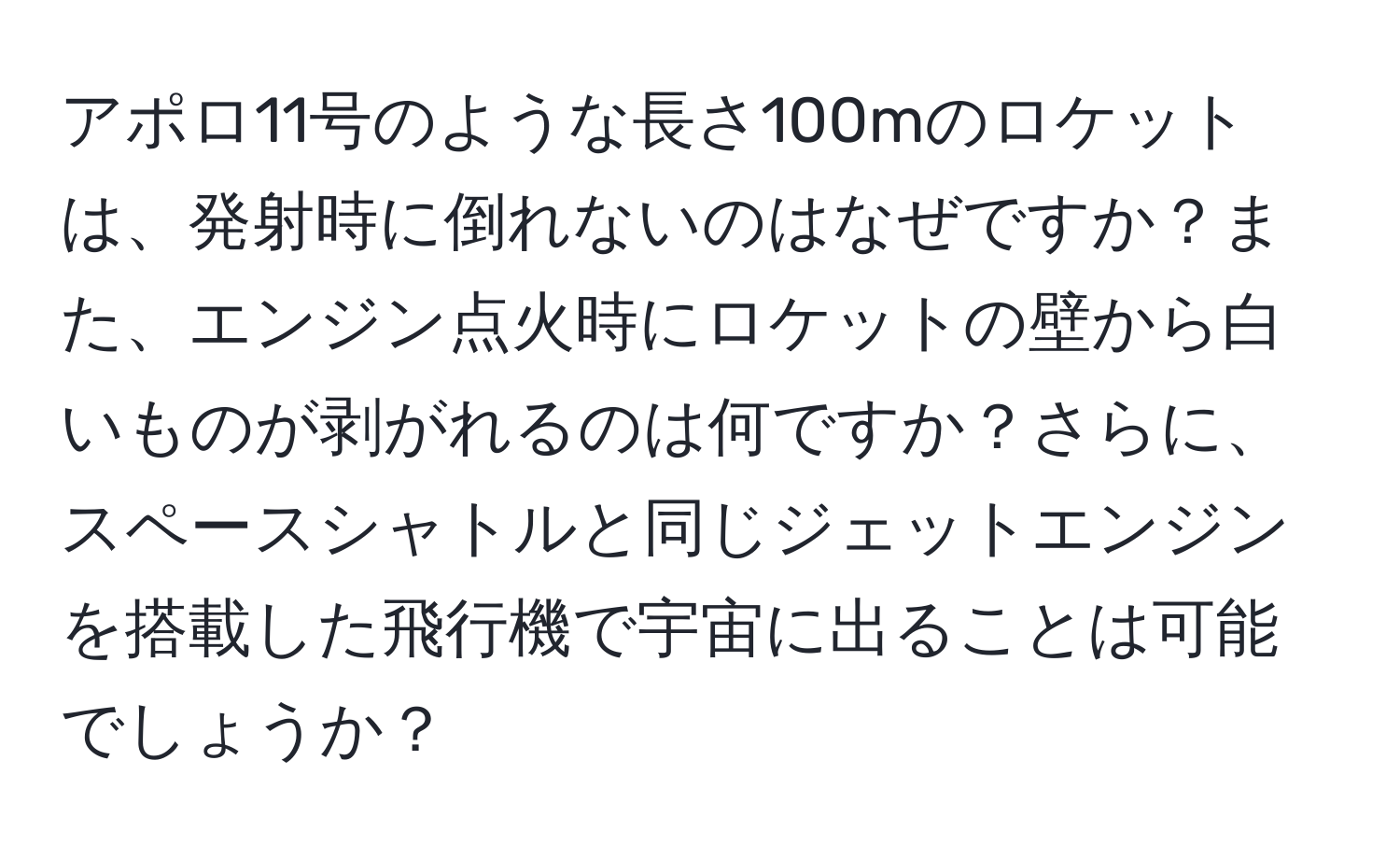 アポロ11号のような長さ100mのロケットは、発射時に倒れないのはなぜですか？また、エンジン点火時にロケットの壁から白いものが剥がれるのは何ですか？さらに、スペースシャトルと同じジェットエンジンを搭載した飛行機で宇宙に出ることは可能でしょうか？