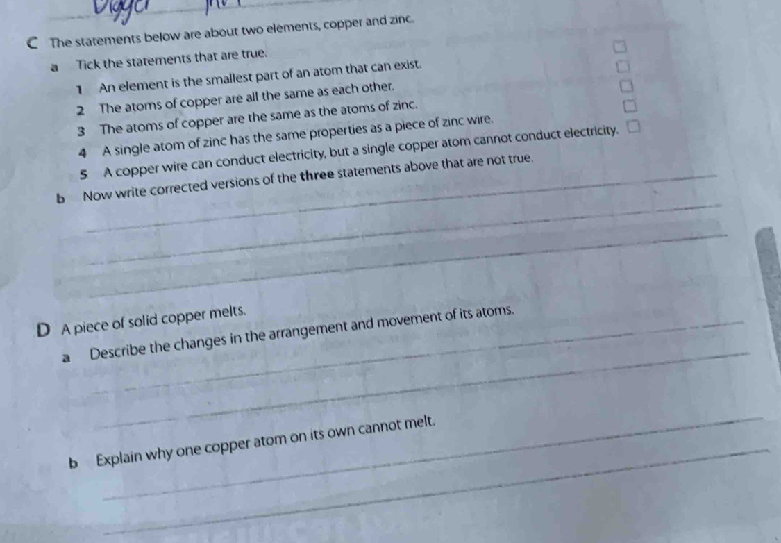 CThe statements below are about two elements, copper and zinc. 
a Tick the statements that are true. 
1 An element is the smallest part of an atom that can exist. 
2 The atoms of copper are all the same as each other. 
3 The atoms of copper are the same as the atoms of zinc. 
4 A single atom of zinc has the same properties as a piece of zinc wire. 
5 A copper wire can conduct electricity, but a single copper atom cannot conduct electricity. 
_ 
b Now write corrected versions of the three statements above that are not true. 
_ 
D A piece of solid copper melts. 
_ 
a Describe the changes in the arrangement and movement of its atoms. 
_ 
_ 
b Explain why one copper atom on its own cannot melt.