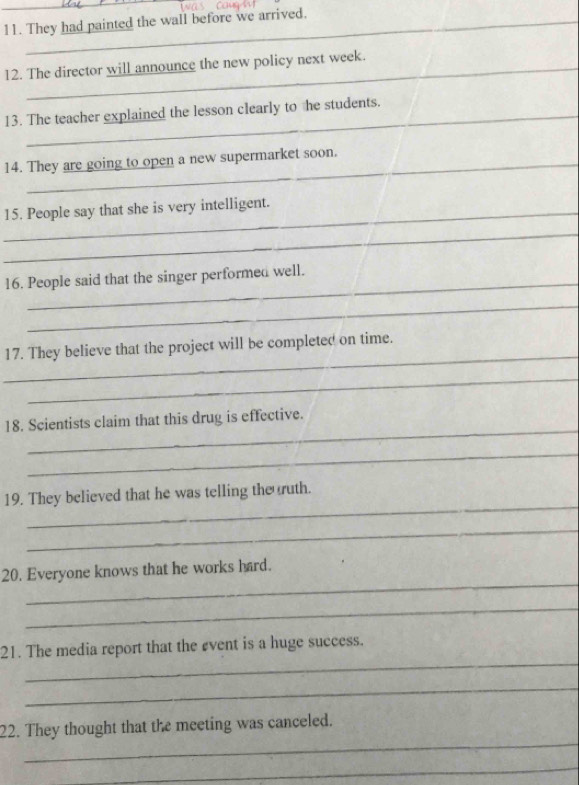 They had painted the wall before we arrived. 
12. The director will announce the new policy next week. 
13. The teacher explained the lesson clearly to he students. 
14. They are going to open a new supermarket soon. 
_15. People say that she is very intelligent. 
_ 
_ 
16. People said that the singer performed well. 
_ 
_ 
17. They believe that the project will be completed on time. 
_ 
_ 
18. Scientists claim that this drug is effective. 
_ 
_ 
19. They believed that he was telling the ruth. 
_ 
_ 
20. Everyone knows that he works hard. 
_ 
_ 
21. The media report that the event is a huge success. 
_ 
_ 
22. They thought that the meeting was canceled. 
_