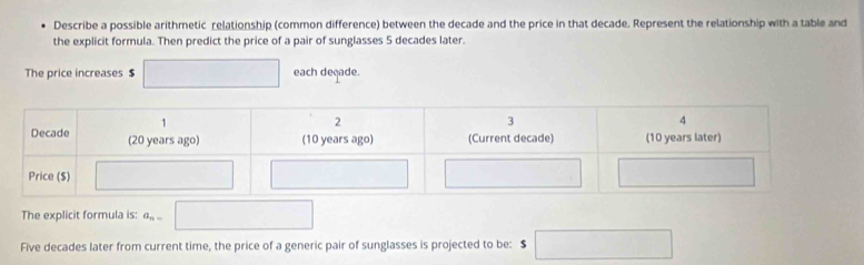 Describe a possible arithmetic relationship (common difference) between the decade and the price in that decade. Represent the relationship with a table and 
the explicit formula. Then predict the price of a pair of sunglasses 5 decades later. 
The price increases $ □ each deçade. 
The explicit formula is: a_n= □ 
Five decades later from current time, the price of a generic pair of sunglasses is projected to be: s□