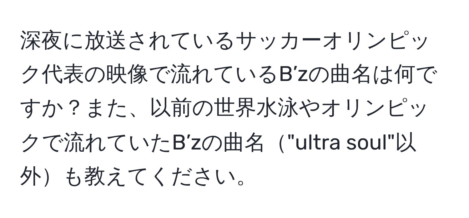 深夜に放送されているサッカーオリンピック代表の映像で流れているB’zの曲名は何ですか？また、以前の世界水泳やオリンピックで流れていたB’zの曲名"ultra soul"以外も教えてください。