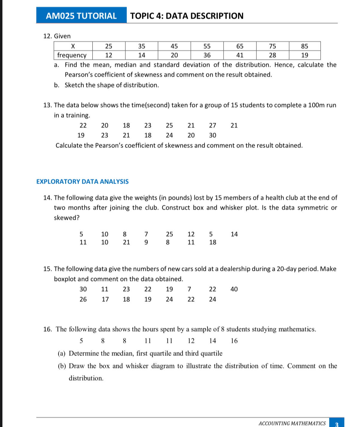 AM025 TUTORIAL TOPIC 4: DATA DESCRIPTION 
12. Given 
a. Find the mean, median and standard deviation of the distribution. Hence, calculate the 
Pearson’s coefficient of skewness and comment on the result obtained. 
b. Sketch the shape of distribution. 
13. The data below shows the time(second) taken for a group of 15 students to complete a 100m run 
in a training.
22 20 18 23 25 21 27 21
19 23 21 18 24 20 30
Calculate the Pearson’s coefficient of skewness and comment on the result obtained. 
EXPLORATORY DATA ANALYSIS 
14. The following data give the weights (in pounds) lost by 15 members of a health club at the end of 
two months after joining the club. Construct box and whisker plot. Is the data symmetric or 
skewed?
5 10 8 7 25 12 5 14
11 10 21 9 8 11 18
15. The following data give the numbers of new cars sold at a dealership during a 20-day period. Make 
boxplot and comment on the data obtained.
30 11 23 22 19 7 22 40
26 17 18 19 24 22 24
16. The following data shows the hours spent by a sample of 8 students studying mathematics.
5 8 8 11 11 12 14 16
(a) Determine the median, first quartile and third quartile 
(b) Draw the box and whisker diagram to illustrate the distribution of time. Comment on the 
distribution. 
ACCOUNTING MATHEMATICS 2