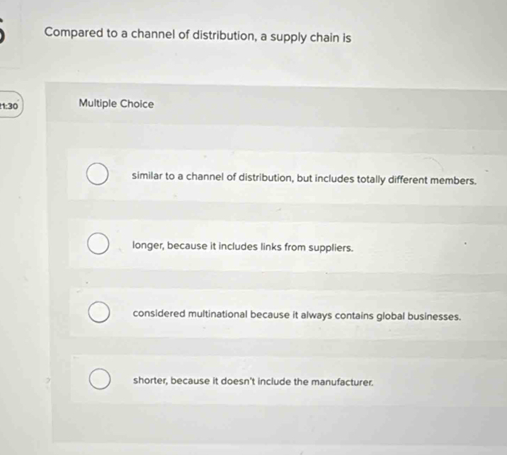 Compared to a channel of distribution, a supply chain is
1:30 Multiple Choice
similar to a channel of distribution, but includes totally different members.
longer, because it includes links from suppliers.
considered multinational because it always contains global businesses.
shorter, because it doesn't include the manufacturer.