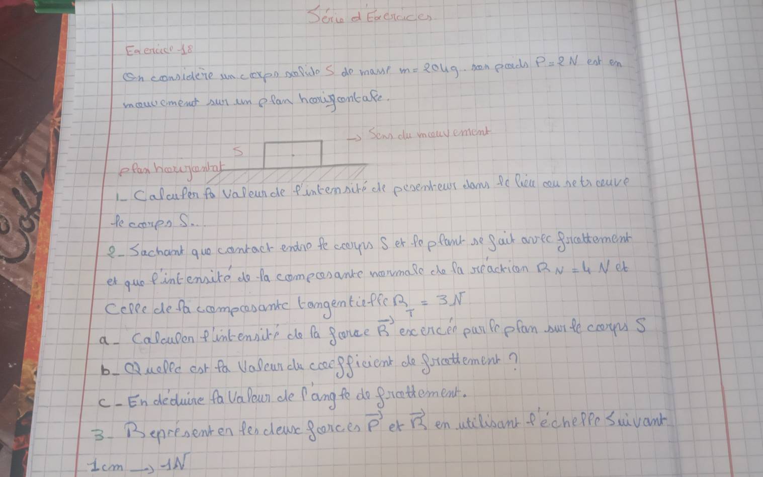 Seiad Eaenace 
Eaercc-18 
on considene un cexon spido S do mam? m=204g been poarcls P=2N eat en 
moucement sut an ofam hooni contake. 
Senn du mouvememt 
efan houycanlal 
LCalcupen fo vaDeun de fintennire de peoembeusr dau Pe Bueu cou neti ceave 
PecompsS. 
e Sachant quo coonrack endno fe coaryus S er fepfand ae gack arec forcattermend 
er guepintemsire do fa comeconanke noonmase che fa steacricon R_N=4 Net 
coppe defaccomecasanke tongenticffe R_T=3N
a Calcupen flintennire do fa fonce vector R excencen pan Pe pfan surle comus 
bQuepec eat fa Vasean do ccoepficient do freathement? 
c.En deduine fa Va eun de f ang te do forathement. 
3. Bepresenten fendleac faonces vector p er vector B en atilibanr fecheppe Suivant 
1c m -11 V