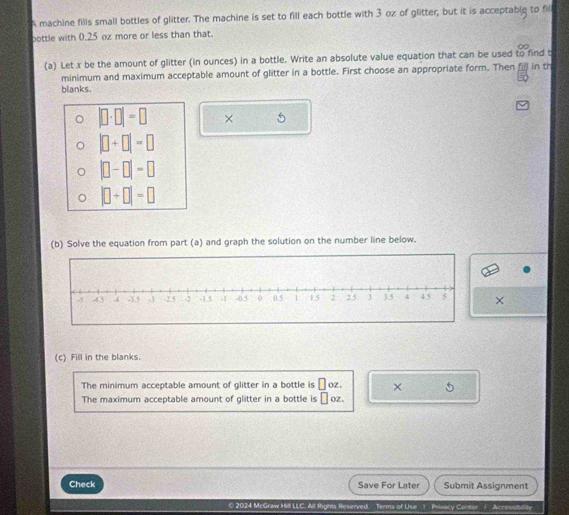 A machine fills small bottles of glitter. The machine is set to fill each bottle with 3 oz of glitter, but it is acceptable to fill 
bottle with 0.25 oz more or less than that. 
(a) Let x be the amount of glitter (in ounces) in a bottle. Write an absolute value equation that can be used to find t 
minimum and maximum acceptable amount of glitter in a bottle. First choose an appropriate form. Then fill in th 
blanks.
|□ · □ |=□
× 5
|□ +□ |=□
|□ -□ |=□
|□ / □ |=□
(b) Solve the equation from part (a) and graph the solution on the number line below. 
× 
(c) Fill in the blanks. 
The minimum acceptable amount of glitter in a bottle is □ oz. × 5 
The maximum acceptable amount of glitter in a bottle is □ oz. 
Check Save For Later Submit Assignment 
2024 McGraw Hill LLC. All Rights Reserved. Terms of Use 1 Privacy Cunter / Accessibility