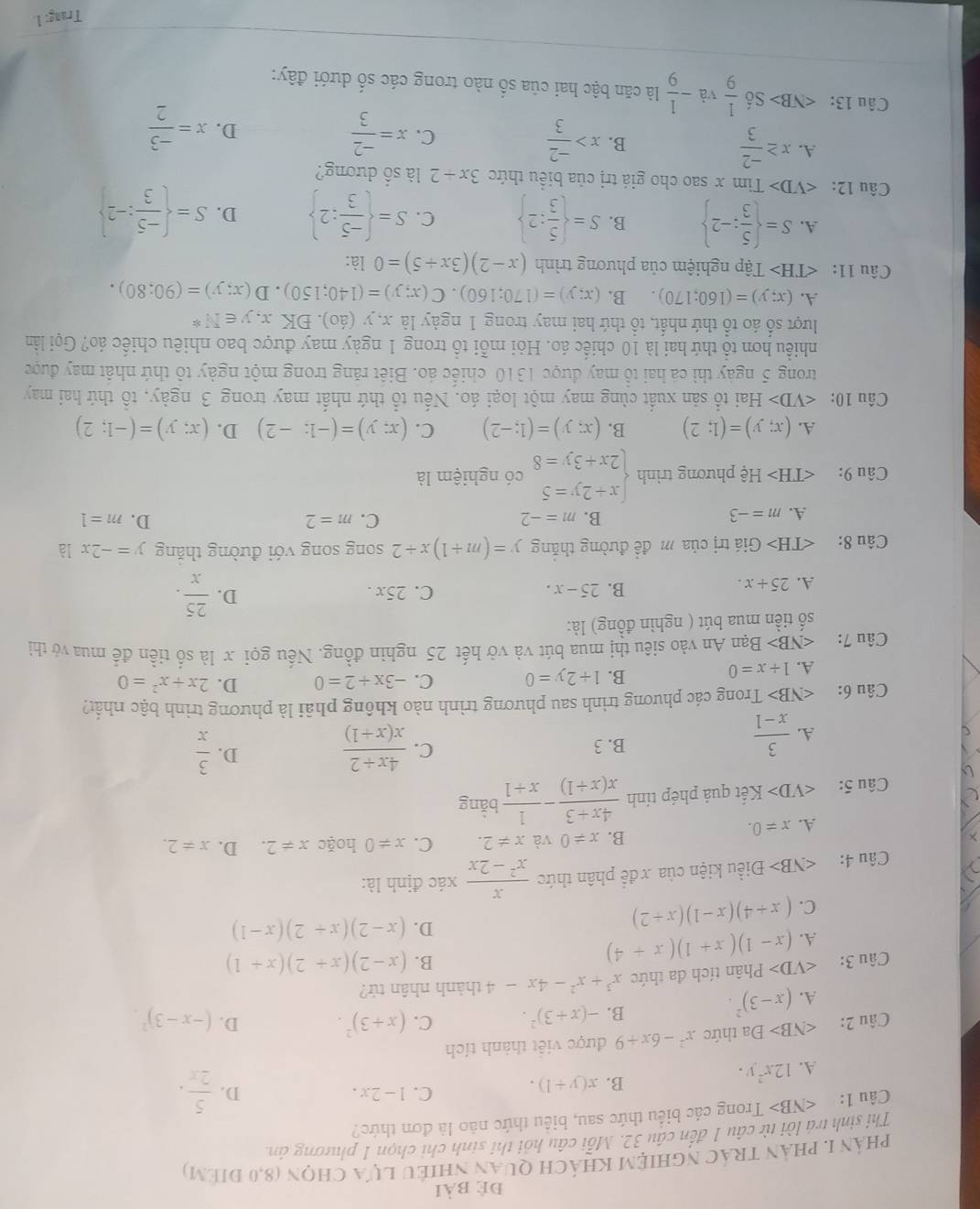 đẻ bài
phản I, phản trác nghiệm khách quan nhiều lựa chọn (8,0 điểm)
Thí sinh trá lời từ câu 1 đến cầu 32. Mỗi câu hồi thí sinh chi chọn 1 phương ản
Câu 1: ∠ NB> Trong các biểu thức sau, biểu thức nào là đơn thức?
A. 12x^2y. B. x(y+1).
C. 1-2x. D.  5/2x .
Câu 2: ∠ NB>D a thức x^2-6x+9 được việt thành tích
A. (x-3)^2. B. -(x+3)^2. C. (x+3)^2. D. (-x-3)^2.
Câu 3: ∠ VD> Phân tích đa thức x^3+x^2-4x-4 thành nhân tử?
A. (x-1)(x+1)(x+4) B. (x-2)(x+2)(x+1)
C. (x+4)(x-1)(x+2) D. (x-2)(x+2)(x-1)
Câu 4: Điều kiện của x để phân thức  x/x^2-2x  xác định là:
B. x!= 0 và x!= 2. C. x!= 0 hoặc x!= 2. D.
A. x!= 0. x!= 2.
Câu 5: ∠ VD> Kết quả phép tính  (4x+3)/x(x+1) - 1/x+1  bǎng
A.  3/x-1 
D.
B. 3 C.  (4x+2)/x(x+1)   3/x 
Câu 6: ∠ N B> Trong các phương trình sau phương trình nào không phải là phương trình bậc nhất?
x=
A. 1+x=0
B. 1+2y=0 C. -3x+2=0 D. 2x+x^2=0
Câu 7: ∠ NB> Bạn An vào siêu thị mua bút và vở hết 25 nghin đồng. Nếu gọi x là số tiền đề mua vớ thì
số tiền mua bút ( nghìn đồng) là:
A. 25+x. C. 25x . D.  25/x .
B. 25-x.
Câu 8: ∠ TH> Giá trị của m đề đường thăng y=(m+1)x+2 song song với đường thăng y=-2x là
B.
C.
D.
A. m=-3 m=-2 m=2 m=1
Câu 9: || Hệ phương trình beginarrayl x+2y=5 2x+3y=8endarray. có nghiệm là
A. (x;y)=(1;2) B. (x;y)=(1;-2) C. (x;y)=(-1;-2) D. (x;y)=(-1;2)
Câu 10: ∠ VD> H_a Hai tổ sản xuất cùng may một loại áo. Nếu tổ thứ nhất may trong 3 ngày, tổ thứ hai may
trong 5 ngày thì cả hai tổ may được 1310 chiếc áo. Biêt răng trong một ngày tô thứ nhật may được
nhiều hơn tổ thứ hai là 10 chiếc áo. Hỏi mỗi tổ trong 1 ngày may được bao nhiêu chiếc áo? Gọi lần
lượt số áo tổ thứ nhất, tổ thứ hai may trong 1 ngày là x, y (áo). ĐK x, y∈ N^*
A. (x;y)=(160;170). B. (x;y)=(170;160).C(x;y)=(140;150).D(x;y)=(90;80).
Câu 11: Tập nghiệm của phương trình (x-2)(3x+5)=0 là:
A. S=  5/3 ;-2 B. S=  5/3 :2 C. S=  (-5)/3 :2 D. S=  (-5)/3 :-2
Câu 12: Tim x sao cho giá trị của biểu thức 3x+2 là số dương?
A. x≥  (-2)/3 
B. x> (-2)/3  x= (-2)/3 
C.
D. x= (-3)/2 
Câu 13: Số  1/9  và - 1/9  là căn bậc hai của số nào trong các số dưới đây:
Trang: 1.