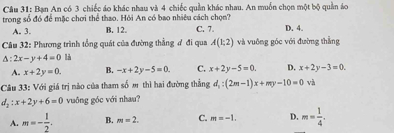 Bạn An có 3 chiếc áo khác nhau và 4 chiếc quần khác nhau. An muốn chọn một bộ quần áo
trong số đó để mặc chơi thể thao. Hỏi An có bao nhiêu cách chọn?
A. 3. B. 12. C. 7. D. 4.
Câu 32: Phương trình tổng quát của đường thằng đ đi qua A(1;2) và vuông góc với đường thẳng
△ :2x-y+4=0 là
A. x+2y=0. B. -x+2y-5=0. C. x+2y-5=0. D. x+2y-3=0. 
Câu 33: Với giá trị nào của tham số m thì hai đường thẳng d_1:(2m-1)x+my-10=0 và
d_2:x+2y+6=0 vuông góc với nhau?
A. m=- 1/2 . B. m=2. C. m=-1. D. m= 1/4 .