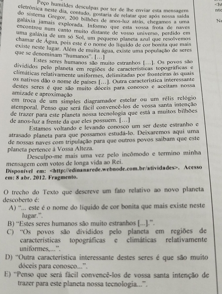 . Acesso
em: 8 abr. 2012. Fragmento.
O trecho do Texto que descreve um fato relativo ao novo planeta
descoberto é:
A) ''... este é o nome do líquido de cor bonita que mais existe neste
lugar.”.
B) “Estes seres humanos são muito estranhos [...].”.
C) “Os povos são divididos pelo planeta em regiões de
características topográficas e climáticas relatívamente
uniformes,...”.
D) 'Outra característica interessante destes seres é que são muíto
dóceis para conosco...”.
E) 'Penso que será fácil convencê-los de vossa santa intenção de
trazer para este planeta nossa tecnologia...”.