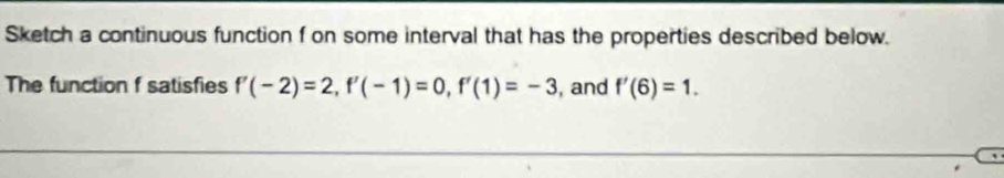 Sketch a continuous function f on some interval that has the properties described below. 
The function f satisfies f'(-2)=2, f'(-1)=0, f'(1)=-3 , and f'(6)=1.