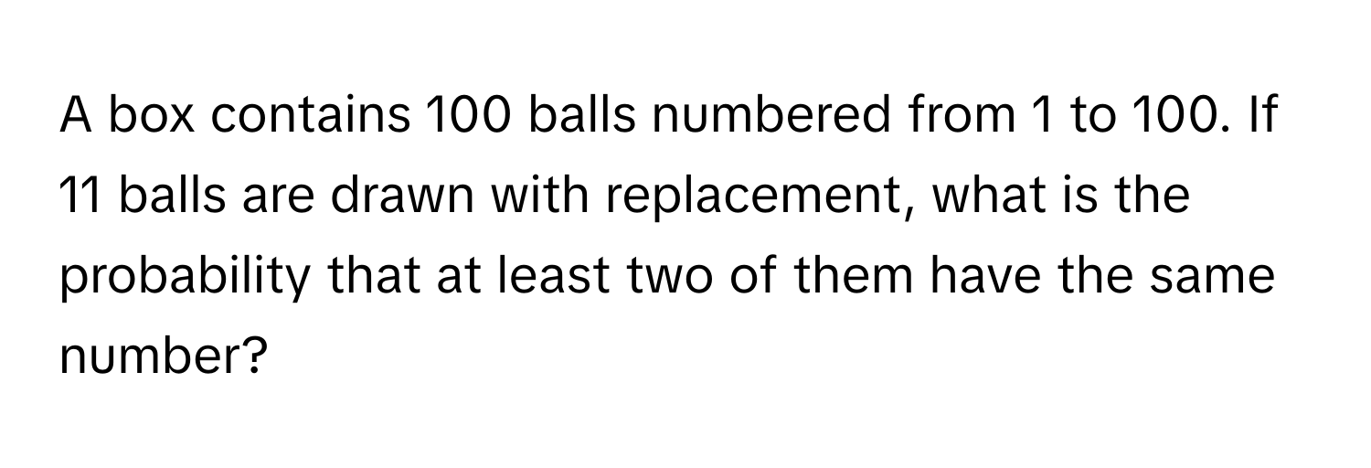 A box contains 100 balls numbered from 1 to 100. If 11 balls are drawn with replacement, what is the probability that at least two of them have the same number?