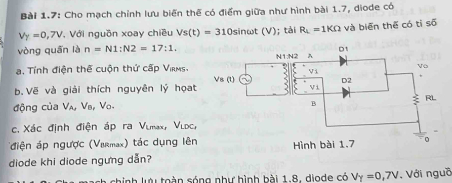 Bài 1.7: Cho mạch chỉnh lưu biến thế có điểm giữa như hình bài 1.7, diode có
V_Y=0,7V , Với nguồn xoay chiều Vs(t)=310sin omega t(V); tài R_L=1KOmega và biến thế có tỉ số
vòng quấn là n=N1:N2=17:1.
a. Tính điện thế cuộn thứ cấp Virms.
b. Vẽ và giải thích nguyên lý họat
động của V₄, Vв, Vo.
c. Xác định điện áp ra Vlmax, Vldc,
(điện áp ngược (Vbrmax) tác dụng lên
diode khi diode ngưng dẫn?
hinh lưu toàn sóng như hình bài 1.8. diode có V_Y=0,7V. Với nguồ