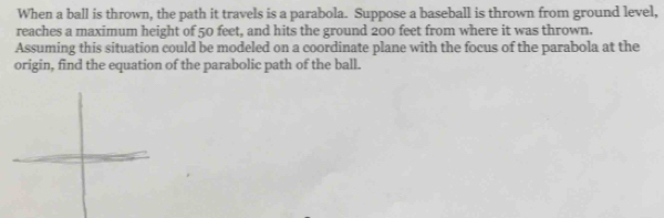 When a ball is thrown, the path it travels is a parabola. Suppose a baseball is thrown from ground level, 
reaches a maximum height of 50 feet, and hits the ground 200 feet from where it was thrown. 
Assuming this situation could be modeled on a coordinate plane with the focus of the parabola at the 
origin, find the equation of the parabolic path of the ball.