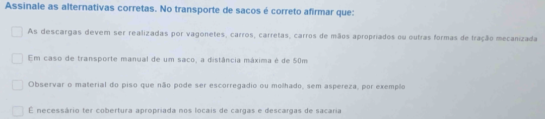 Assinale as alternativas corretas. No transporte de sacos é correto afirmar que:
As descargas devem ser realizadas por vagonetes, carros, carretas, carros de mãos apropriados ou outras formas de tração mecanizada
Em caso de transporte manual de um saco, a distância máxima é de 50m
Observar o material do piso que não pode ser escorregadio ou molhado, sem aspereza, por exemplo
É necessário ter cobertura apropriada nos locais de cargas e descargas de sacaria