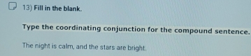 Fill in the blank. 
Type the coordinating conjunction for the compound sentence. 
The night is calm, and the stars are bright.