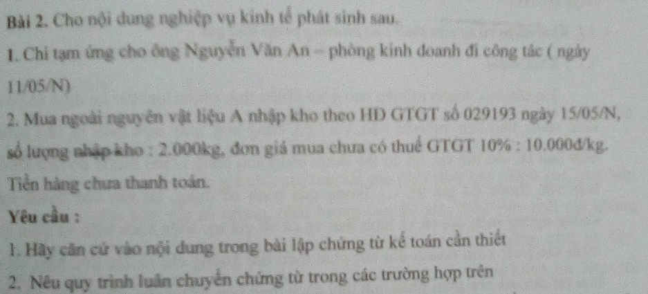 Cho nội dung nghiệp vụ kinh tể phát sinh sau. 
1. Chỉ tạm ứng cho ông Nguyễn Văn An - phòng kinh đoanh đi công tác ( ngày
11/05/N) 
2. Mua ngoài nguyên vật liệu A nhập kho theo HD GTGT số 029193 ngày 15/05/N, 
số lượng nhập kho : 2.000kg, đơn giá mua chưa có thuể GTGT 10% : 10.000đ/kg. 
Tiền hàng chưa thanh toán. 
Yêu cầu : 
1. Hãy căn cứ vào nội dung trong bài lập chứng từ kể toán cần thiết 
2. Nêu quy trình luân chuyển chứng từ trong các trường hợp trên