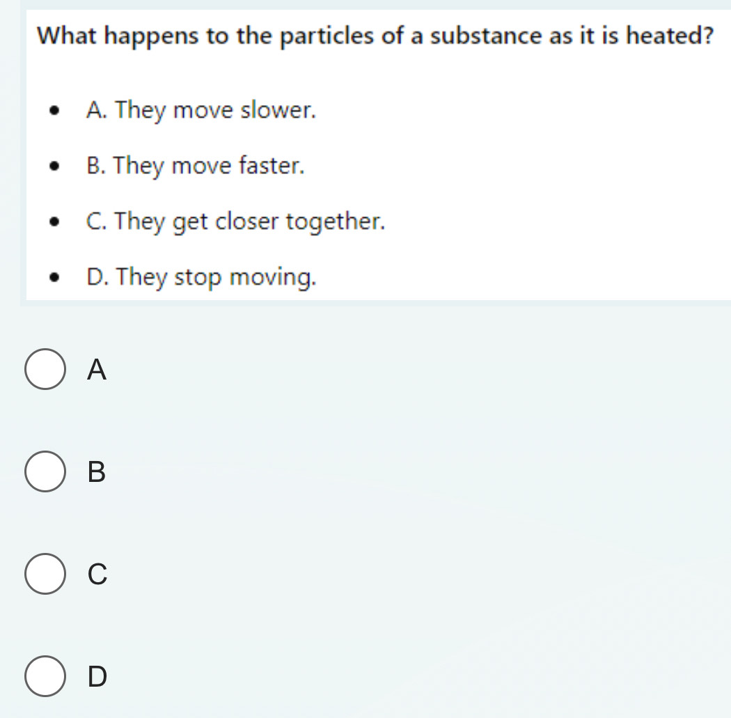 What happens to the particles of a substance as it is heated?
A. They move slower.
B. They move faster.
C. They get closer together.
D. They stop moving.
A
B
C
D