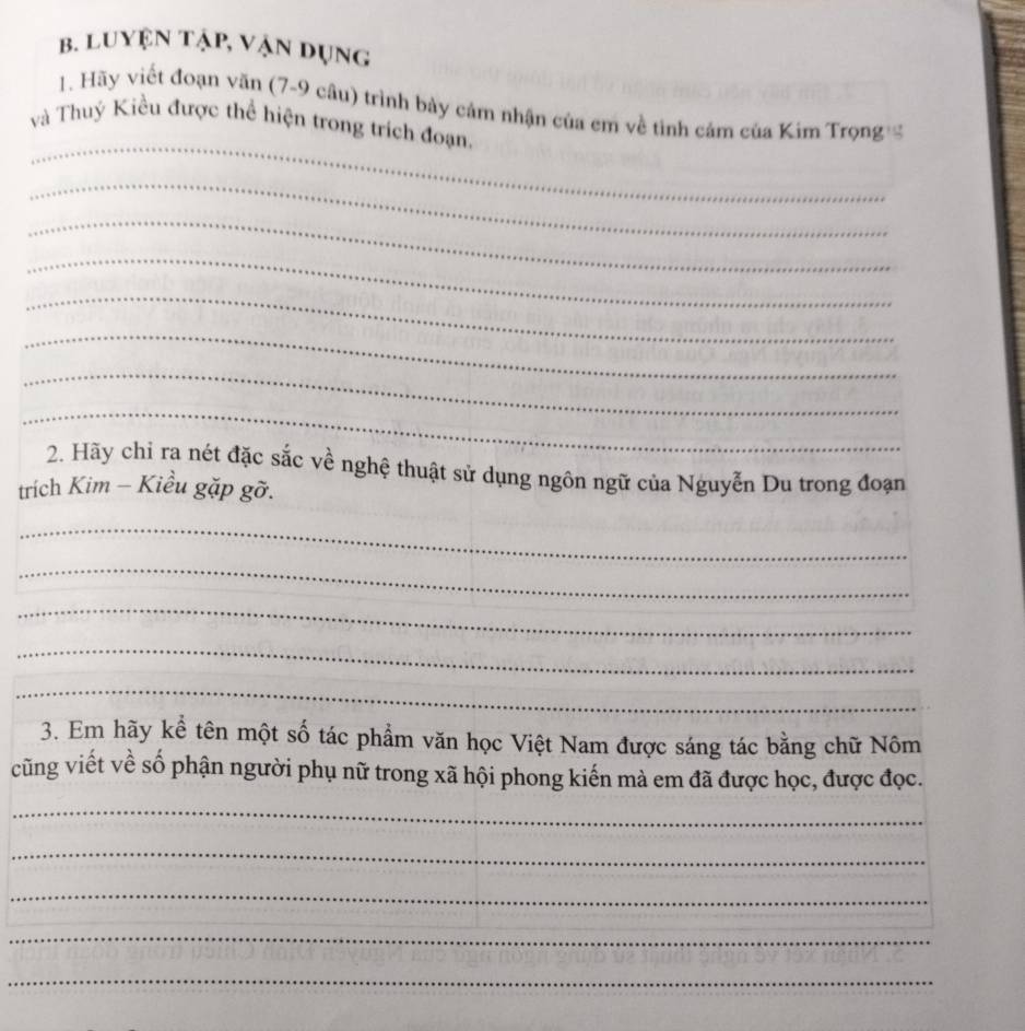 Luyện tập, vận dụng 
_ 
1. Hãy viết đoạn văn (7-9 câu) trình bày cảm nhận của em về tình cảm của Kim Trọng 
và Thuý Kiều được thể hiện trong trích đoạn, 
_ 
_ 
_ 
_ 
_ 
_ 
_ 
2. Hãy chỉ ra nét đặc sắc về nghệ thuật sử dụng ngôn ngữ của Nguyễn Du trong đoạn 
trích Kim - Kiều gặp gỡ. 
_ 
_ 
_ 
_ 
_ 
3. Em hãy kể tên một số tác phẩm văn học Việt Nam được sáng tác bằng chữ Nôm 
cũng viết về số phận người phụ nữ trong xã hội phong kiến mà em đã được học, được đọc. 
_ 
_ 
_ 
_ 
_