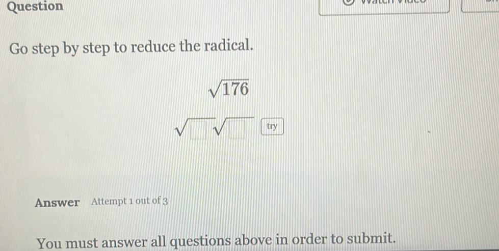 Question 
Go step by step to reduce the radical.
sqrt(176)
sqrt(□ )sqrt(□ ) try 
Answer Attempt 1 out of 3 
You must answer all questions above in order to submit.