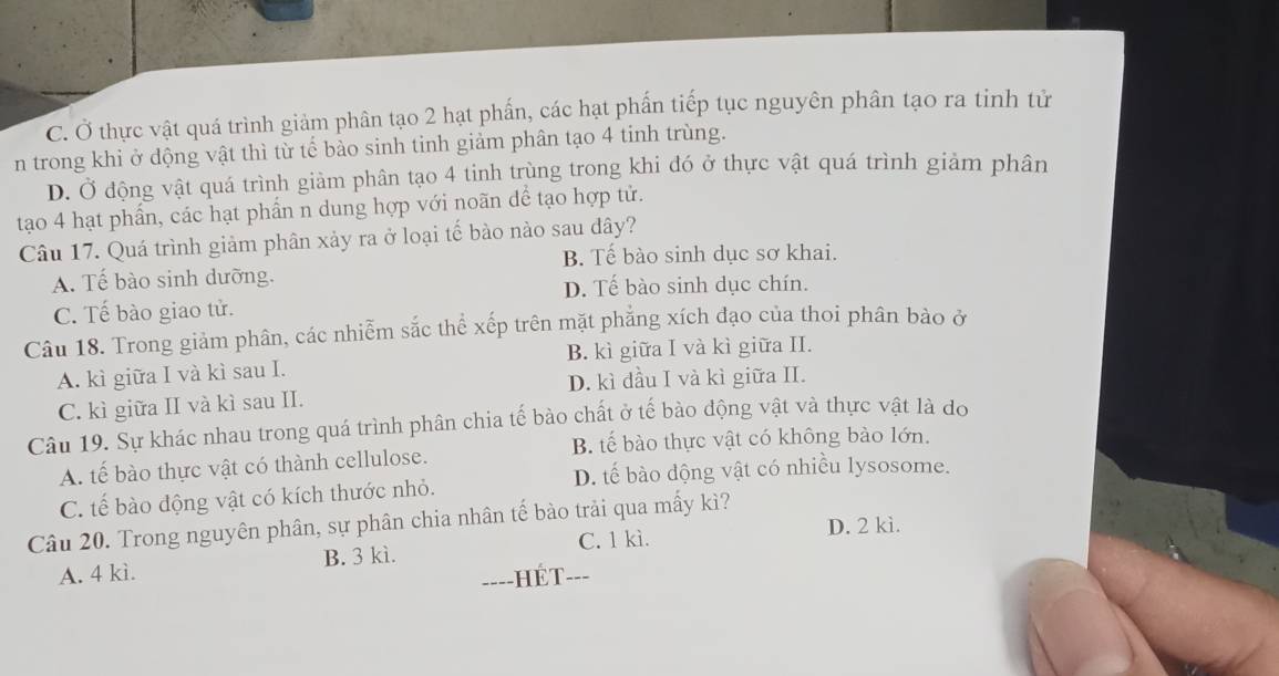 C. Ở thực vật quá trình giảm phân tạo 2 hạt phấn, các hạt phần tiếp tục nguyên phân tạo ra tinh tử
n trong khi ở dộng vật thì từ tế bào sinh tinh giảm phân tạo 4 tinh trùng.
D. Ở động vật quá trình giàm phân tạo 4 tinh trùng trong khi đó ở thực vật quá trình giảm phân
tạo 4 hạt phẩn, các hạt phẩn n dung hợp với noãn dể tạo hợp tử.
Câu 17. Quá trình giảm phân xảy ra ở loại tế bào nào sau đây?
B. Tế bào sinh dục sơ khai.
A. Tế bào sinh dưỡng.
D. Tế bào sinh dục chín.
C. Tế bào giao tử.
Câu 18. Trong giảm phân, các nhiễm sắc thể xếp trên mặt phẳng xích đạo của thoi phân bào ở
A. kì giữa I và kì sau I. B. kì giữa I và kì giữa II.
D. kì dầu I và kì giữa II.
C. kì giữa II và kì sau II.
Câu 19. Sự khác nhau trong quá trình phân chia tế bào chất ở tế bào động vật và thực vật là do
B. tế bào thực vật có không bào lớn.
A. tế bào thực vật có thành cellulose.
D. tế bào động vật có nhiều lysosome.
C. tế bào động vật có kích thước nhỏ.
Câu 20. Trong nguyên phân, sự phân chia nhân tế bào trải qua mấy kì?
C. 1 kì. D. 2 kì.
A. 4 kì. B. 3 kì.
==--HÉT--=