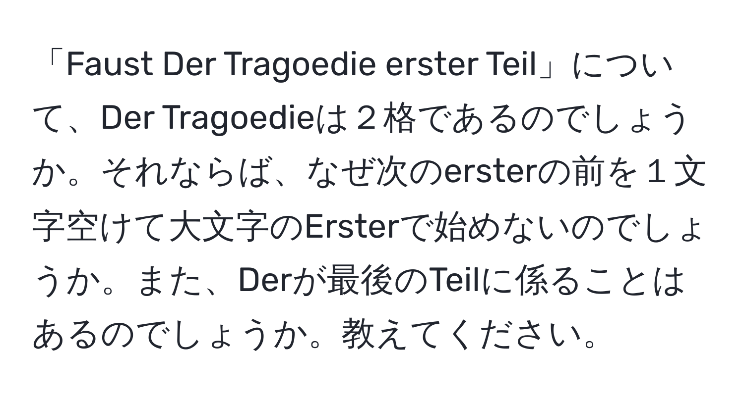 「Faust Der Tragoedie erster Teil」について、Der Tragoedieは２格であるのでしょうか。それならば、なぜ次のersterの前を１文字空けて大文字のErsterで始めないのでしょうか。また、Derが最後のTeilに係ることはあるのでしょうか。教えてください。