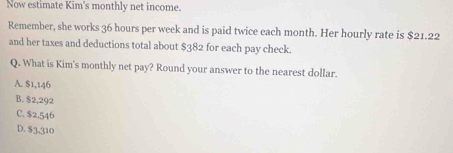 Now estimate Kim's monthly net income.
Remember, she works 36 hours per week and is paid twice each month. Her hourly rate is $21.22
and her taxes and deductions total about $382 for each pay check.
Q. What is Kim's monthly net pay? Round your answer to the nearest dollar.
A. $1,146
B. $2,292
C. $2,546
D. $3,310