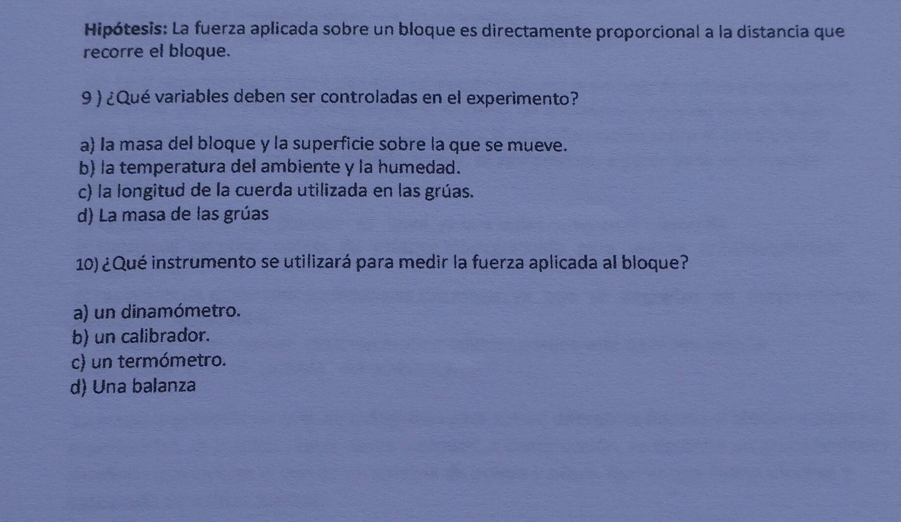 Hipótesis: La fuerza aplicada sobre un bloque es directamente proporcional a la distancia que
recorre el bloque.
9 ) ¿Qué variables deben ser controladas en el experimento?
a) la masa del bloque y la superficie sobre la que se mueve.
b) la temperatura del ambiente y la humedad.
c) la longitud de la cuerda utilizada en las grúas.
d) La masa de las grúas
10) ¿Qué instrumento se utilizará para medir la fuerza aplicada al bloque?
a) un dinamómetro.
b) un calibrador.
c) un termómetro.
d) Una balanza