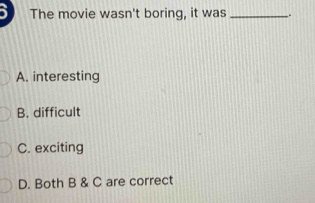 The movie wasn't boring, it was _.
A. interesting
B. difficult
C. exciting
D. Both B & C are correct