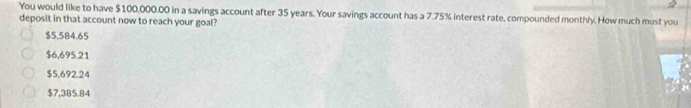 You would like to have $100,000.00 in a savings account after 35 years. Your savings account has a 7.75% interest rate, compounded monthly. How much must you
deposit in that account now to reach your goal?
$5,584.65
$6,695.21
$5,692.24
$7,385.84