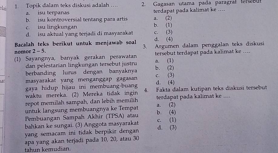 Topik dalam teks diskusi adalah … 2. Gagasan utama pada paragraf tersebut
a. isu terpanas terdapat pada kalimat ke ....
b. isu kontroversial tentang para artis a. (2)
c. isu lingkungan b. (1)
d. isu aktual yang terjadi di masyarakat c. (3)
Bacalah teks berikut untuk menjawab soal d. (4)
nomor 2 - 5. 3. Argumen dalam penggalan teks diskusi
(1) Sayangnya, banyak gerakan perawatan tersebut terdapat pada kalimat ke ....
dan pelestarian lingkungan tersebut justru a. (1)
berbanding lurus dengan banyaknya b. (2)
at masyarakat yang menganggap gagasan c. (3)
gaya hidup hijau ini membuang-buang d. (4)
waktu mereka. (2) Mereka tidak ingin 4. Fakta dalam kutipan teks diskusi tersebut
repot memilah sampah, dan lebih memilih terdapat pada kalimat ke ....
untuk langsung membuangnya ke Tempat a. (2)
Pembuangan Sampah Akhir (TPSA) atau b. (4)
bahkan ke sungai. (3) Anggota masyarakat c. (1)
yang semacam ini tidak berpikir dengan d. (3)
apa yang akan terjadi pada 10, 20, atau 30
tahun kemudian.