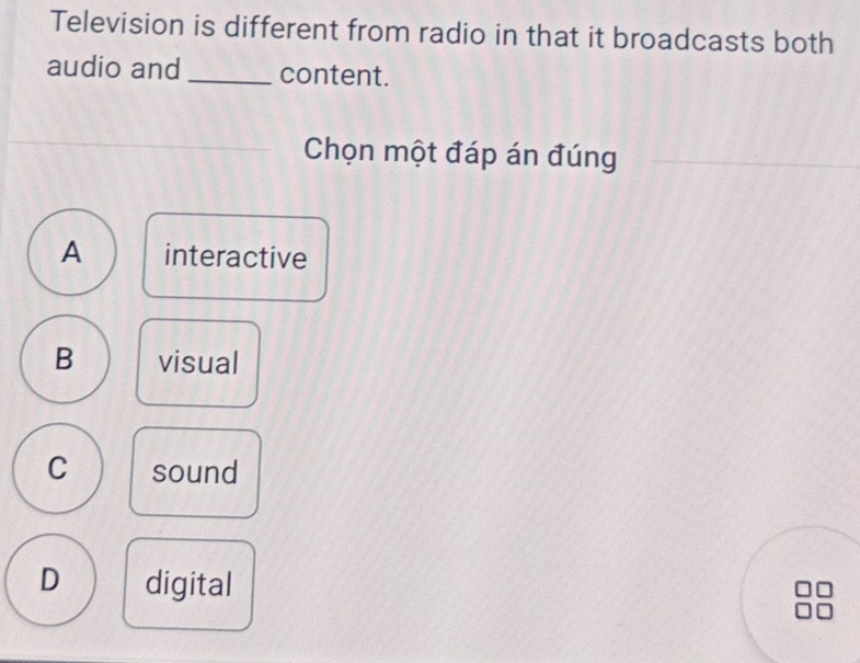 Television is different from radio in that it broadcasts both
audio and_ content.
Chọn một đáp án đúng
A interactive
B visual
C sound
D digital