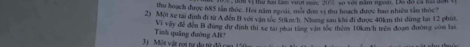 đ on vị thứ hai lâm vượt mức 20% so với năm ngoài. Do đô ca hai đơn vị 
thu hoạch được 685 tấn thóc. Hỏi năm ngoái, mỗi đơn vị thu hoạch được bao nhiêu tấn thỏc? 
2) Một xe tải định đi từ A đến B với vận tốc 50km/h. Nhưng sau khi đi được 40km thi dừng lại 12 phút. 
Vi vậy để đến B đúng dự định thì xe tái phải tăng vận tốc thêm 10km/h trên đoạn đường còn lại. 
Tinh quãng đường AB? 
3 Một vật rợi tự do từ độ cao 1