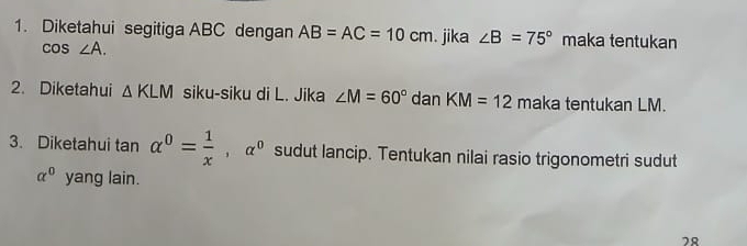 Diketahui segitiga ABC dengan AB=AC=10cm. jika ∠ B=75° maka tentukan
cos ∠ A. 
2. Diketahui △ KLM siku-siku di L. Jika ∠ M=60° dan KM=12 m aka tentukan LM. 
3. Diketahui tan alpha^0= 1/x , alpha^0 sudut lancip. Tentukan nilai rasio trigonometri sudut
alpha^0 yang lain. 
78