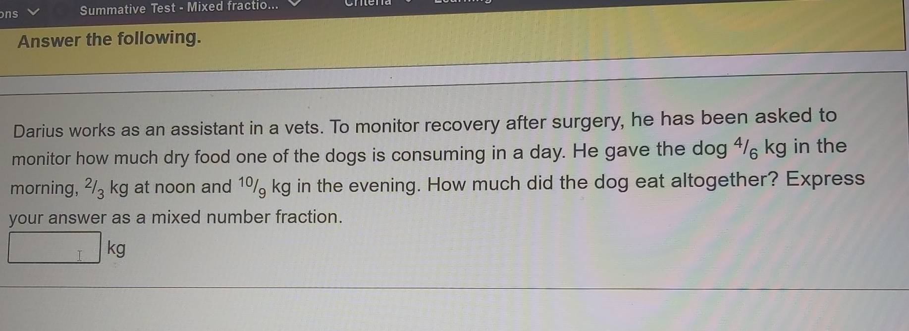 ns 
Summative Test - Mixed fractio... 
Answer the following. 
Darius works as an assistant in a vets. To monitor recovery after surgery, he has been asked to 
monitor how much dry food one of the dogs is consuming in a day. He gave the dog 4/₆ kg in the 
morning, ²/₃ kg at noon and 1º kg in the evening. How much did the dog eat altogether? Express 
your answer as a mixed number fraction.
I kg