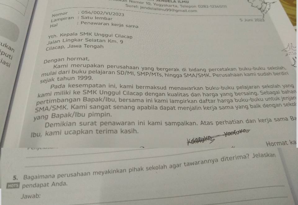 Nan Nomor 10, Yogyakarta, Telepon 0282-1234511 
Surel: jendelailmu99@gmail.com 
Nomor : 054/002/VI/2023 
Lampiran . Satu lembar 
5 Juni 2023 
Hal 
: Penawaran kerja sama 
Yth, Kepala SMK Unggul Cilacap 
Jalan Lingkar Selatan Km. 9 
ukan Cilacap, Jawa Tengah 
. 
puti 
Dengan hormat, 
iasi 
Kami merupakan perusahaan yang bergerak di bidang percetakan buku-buku sekolah, 
mulai dari buku pelajaran SD/MI, SMP/MTs, hingga SMA/SMK. Perusahaan kami sudah berdiri 
sejak tahun 1999. 
Pada kesempatan ini, kami bermaksud menawarkan buku-buku pelajaran sekolah yang 
kami miliki ke SMK Unggul Cilacap dengan kualitas dan harga yang bersaing. Sebagai bahan 
pertimbangan Bapak/Ibu, bersama ini kami lampirkan daftar harga buku-buku untuk jenjan 
SMA/SMK. Kami sangat senang apabila dapat menjalin kerja sama yang baik dengan sekol 
yang Bapak/lbu pimpin. 
Demikian surat penawaran ini kami sampaikan. Atas perhatian dan kerja sama Ba 
Ibu, kami ucapkan terima kasih. 
_ 
Hormat ka 
_ 
5. Bagaimana perusahaan meyakinkan pihak sekolah agar tawarannya diterima? Jelaska 
Hos pendapat Anda. 
_ 
Jawab: 
_ 
_