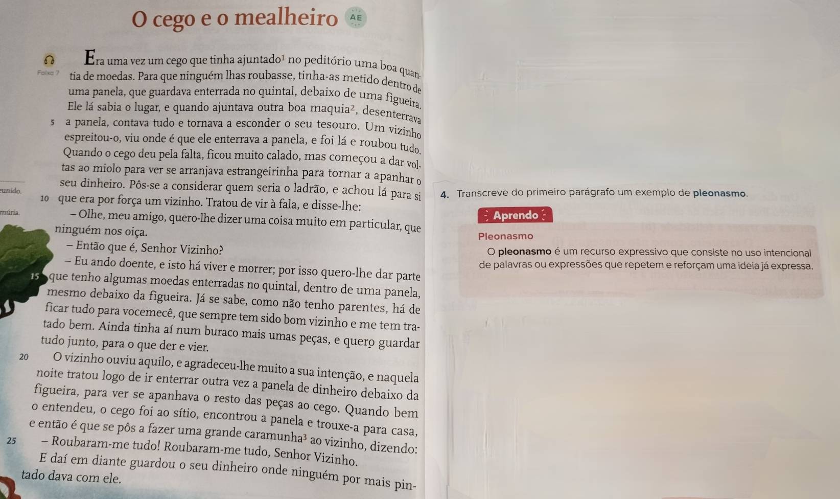 cego e o mealheiro AE
 Era uma vez um cego que tinha ajuntad o^1 - no peditório uma boa quan
tia de moedas. Para que ninguém lhas roubasse, tinha-as metido dentro de
uma panela, que guardava enterrada no quintal, debaíxo de uma figueira.
Ele lá sabia o lugar, e quando ajuntava outra boa maquia², desenterrava
5 a panela, contava tudo e tornava a esconder o seu tesouro. Um vizinho
espreitou-o, viu onde é que ele enterrava a panela, e foi lá e roubou tudo.
Quando o cego deu pela falta, ficou muito calado, mas começou a dar vol-
tas ao miolo para ver se arranjava estrangeirinha para tornar a apanhar o
seu dinheiro. Pôs-se a considerar quem seria o ladrão, e achou lá para si
unido. 4. Transcreve do primeiro parágrafo um exemplo de pleonasmo.
10 que era por força um vizinho. Tratou de vir à fala, e disse-lhe:
Aprendo
múria - Olhe, meu amigo, quero-lhe dizer uma coisa muito em particular, que
ninguém nos oiça. Pleonasmo
- Então que é, Senhor Vizinho? O pleonasmo é um recurso expressivo que consiste no uso intencional
de palavras ou expressões que repetem e reforçam uma ideia já expressa.
- Eu ando doente, e isto há viver e morrer; por isso quero-lhe dar parte
15 que tenho algumas moedas enterradas no quintal, dentro de uma panela,
mesmo debaixo da figueira. Já se sabe, como não tenho parentes, há de
ficar tudo para vocemecê, que sempre tem sido bom vizinho e me tem tra-
tado bem. Ainda tinha aí num buraco mais umas peças, e quero guardar
tudo junto, para o que der e vier.
20 O vizinho ouviu aquilo, e agradeceu-lhe muito a sua intenção, e naquela
noite tratou logo de ir enterrar outra vez a panela de dinheiro debaixo da
figueira, para ver se apanhava o resto das peças ao cego. Quando bem
o entendeu, o cego foi ao sítio, encontrou a panela e trouxe-a para casa,
e então é que se pôs a fazer uma grande caramunha³ ao vizinho, dizendo:
25 - Roubaram-me tudo! Roubaram-me tudo, Senhor Vizinho.
E daí em diante guardou o seu dinheiro onde ninguém por mais pin-
tado dava com ele.